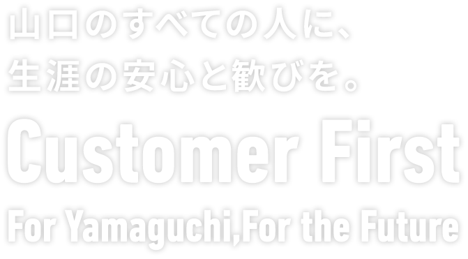 山口のすべての人に、生涯の安心と歓びを。Customer FirstFor Yamaguchi, For the Future