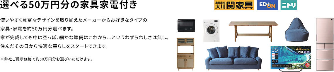 選べる50万円分の家具家電付き 使いやすく豊富なデザインを取り揃えたメーカーからお好きなタイプの家具・家電を約50万円分選べます。家が完成しても中は空っぽ、細かな準備はこれから...というわずらわしさは無し。住んだその日から快適な暮らしをスタートできます。※弊社ご提示価格で約50万円分お選びいただけます。