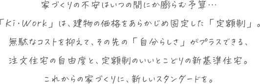 家づくりの不安はいつの間にか膨らむ予算… 「Ki・Work」は、建物の価格をあらかじめ固定した「定額制」。 無駄なコストを抑え