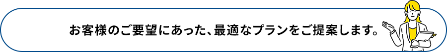 お客様のご要望にあった、最適なプランをご提案します。